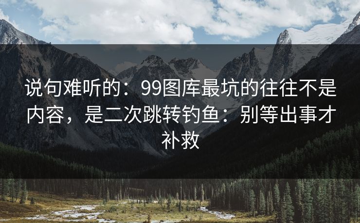 说句难听的：99图库最坑的往往不是内容，是二次跳转钓鱼：别等出事才补救