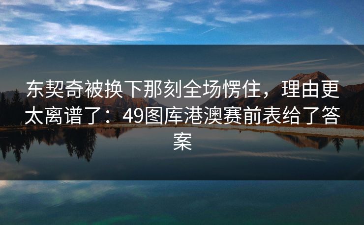 东契奇被换下那刻全场愣住，理由更太离谱了：49图库港澳赛前表给了答案