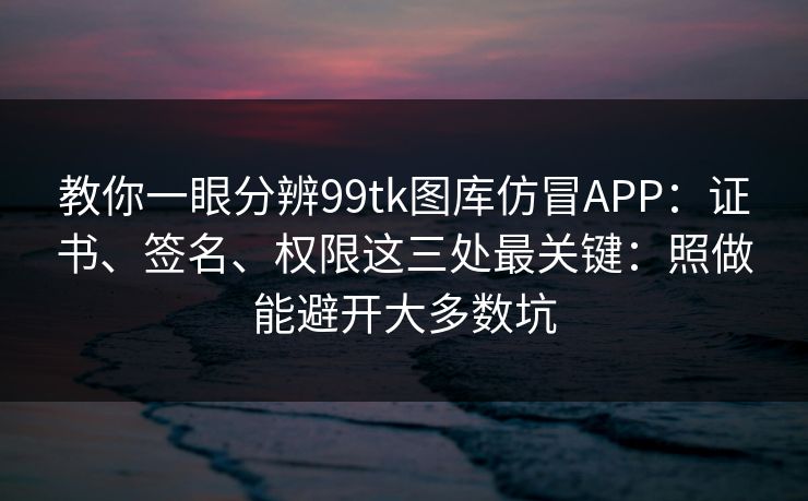 教你一眼分辨99tk图库仿冒APP：证书、签名、权限这三处最关键：照做能避开大多数坑