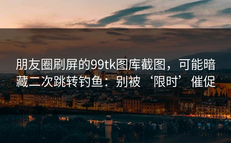 朋友圈刷屏的99tk图库截图，可能暗藏二次跳转钓鱼：别被‘限时’催促