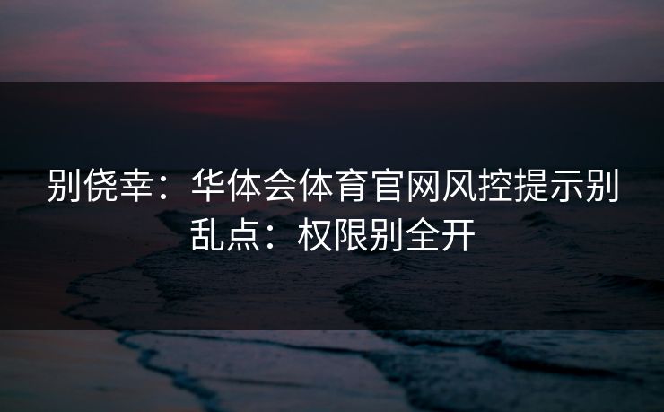 别侥幸:华体会体育官网风控提示别乱点:权限别全开 别侥幸:华体会体育官网风控提示别乱点:权限别全开