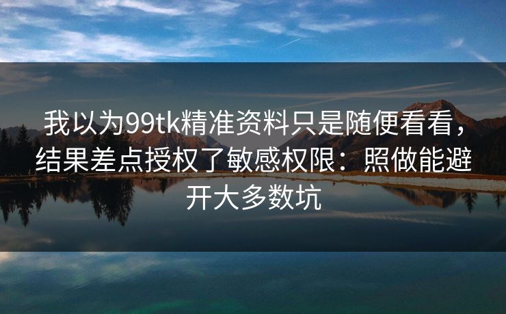 我以为99tk精准资料只是随便看看，结果差点授权了敏感权限：照做能避开大多数坑