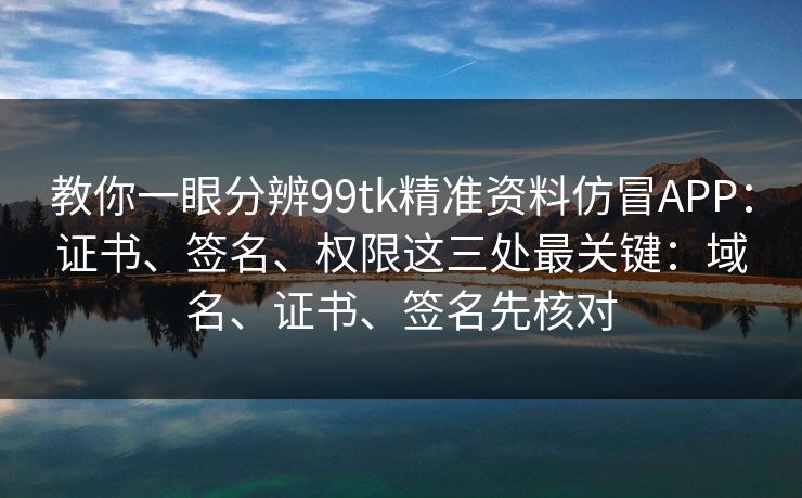 教你一眼分辨99tk精准资料仿冒APP：证书、签名、权限这三处最关键：域名、证书、签名先核对