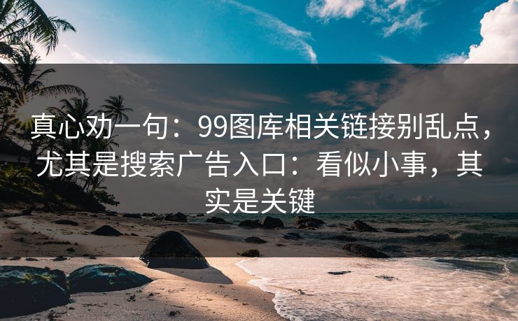 真心劝一句：99图库相关链接别乱点，尤其是搜索广告入口：看似小事，其实是关键